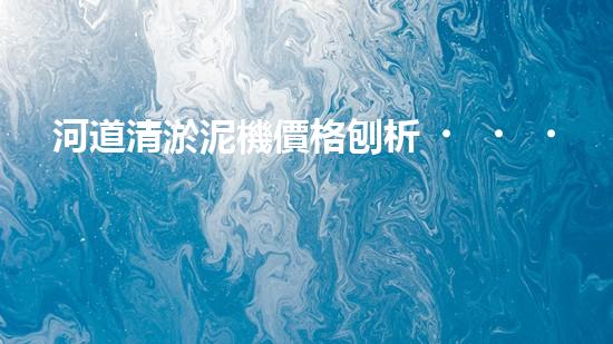 河道清淤泥機價格刨析，環(huán)保設備投資指南